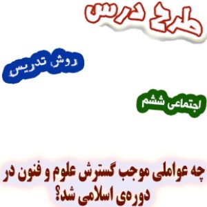 طرح درس و روش تدریس اجتماعی ششم، درس10: چه عواملی موجب گسترش علوم‌ و فنون در دوره‌ی اسلامی شد؟